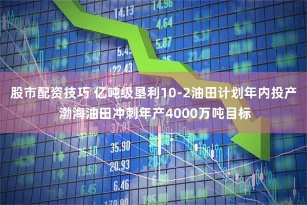 股市配资技巧 亿吨级垦利10-2油田计划年内投产 渤海油田冲刺年产4000万吨目标