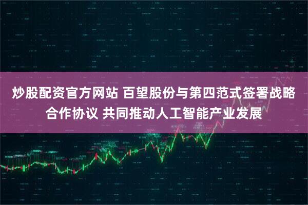 炒股配资官方网站 百望股份与第四范式签署战略合作协议 共同推动人工智能产业发展