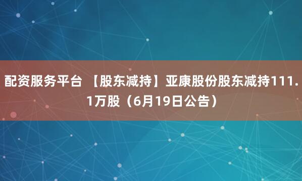 配资服务平台 【股东减持】亚康股份股东减持111.1万股（6月19日公告）
