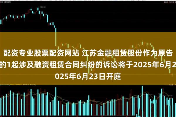 配资专业股票配资网站 江苏金融租赁股份作为原告/上诉人的1起涉及融资租赁合同纠纷的诉讼将于2025年6月23日开庭