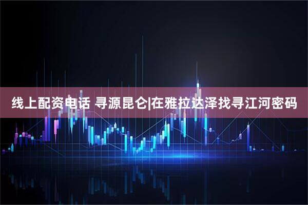 线上配资电话 寻源昆仑|在雅拉达泽找寻江河密码