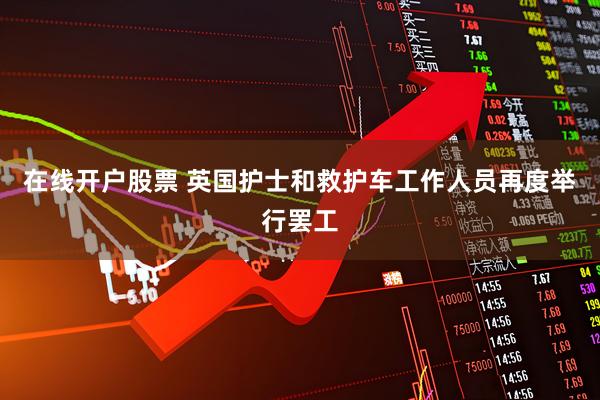 在线开户股票 英国护士和救护车工作人员再度举行罢工