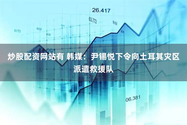炒股配资网站有 韩媒：尹锡悦下令向土耳其灾区派遣救援队