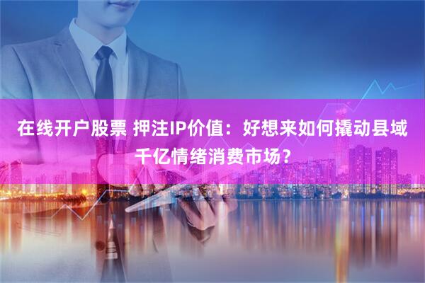 在线开户股票 押注IP价值：好想来如何撬动县域千亿情绪消费市场？