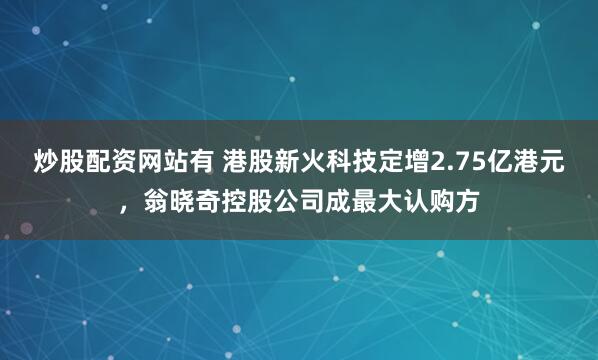 炒股配资网站有 港股新火科技定增2.75亿港元，翁晓奇控股公司成最大认购方