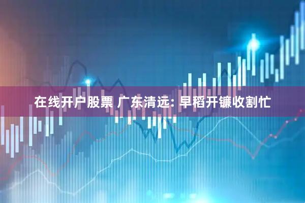 在线开户股票 广东清远: 早稻开镰收割忙