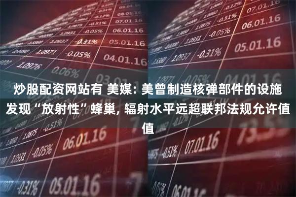 炒股配资网站有 美媒: 美曾制造核弹部件的设施发现“放射性”蜂巢, 辐射水平远超联邦法规允许值