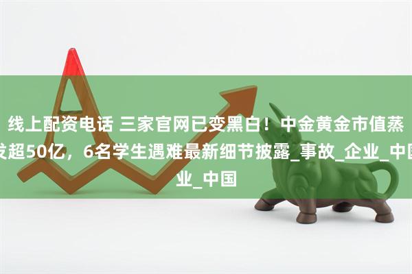 线上配资电话 三家官网已变黑白！中金黄金市值蒸发超50亿，6名学生遇难最新细节披露_事故_企业_中国