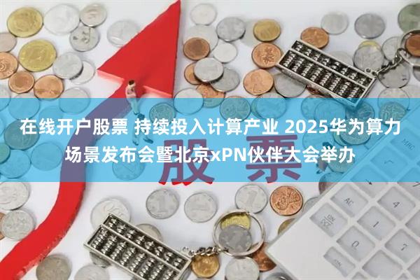 在线开户股票 持续投入计算产业 2025华为算力场景发布会暨北京xPN伙伴大会举办