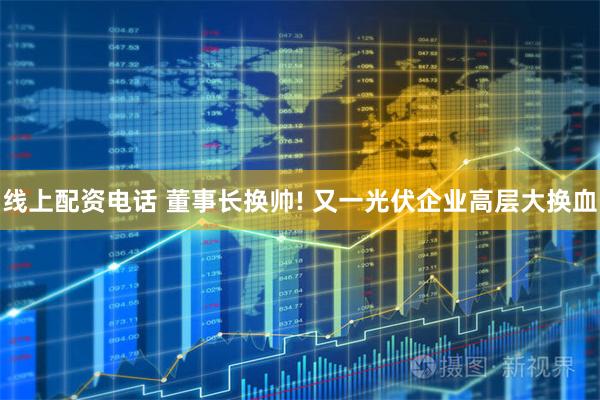 线上配资电话 董事长换帅! 又一光伏企业高层大换血