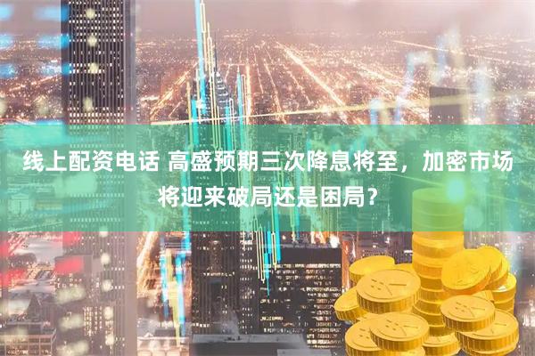 线上配资电话 高盛预期三次降息将至，加密市场将迎来破局还是困局？