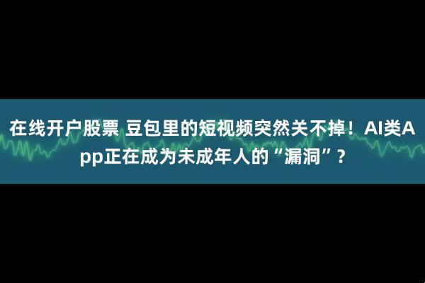 在线开户股票 豆包里的短视频突然关不掉！AI类App正在成为未成年人的“漏洞”？