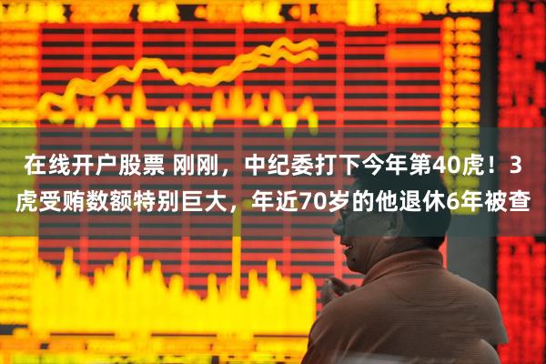 在线开户股票 刚刚，中纪委打下今年第40虎！3虎受贿数额特别巨大，年近70岁的他退休6年被查