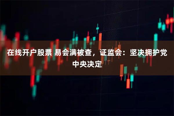 在线开户股票 易会满被查，证监会：坚决拥护党中央决定