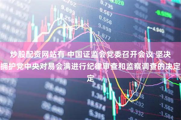 炒股配资网站有 中国证监会党委召开会议 坚决拥护党中央对易会满进行纪律审查和监察调查的决定