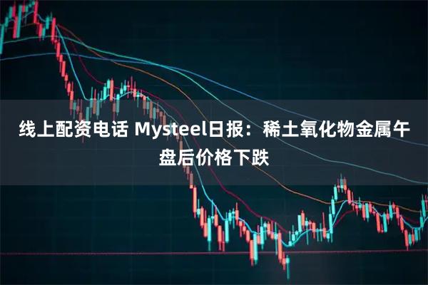 线上配资电话 Mysteel日报：稀土氧化物金属午盘后价格下跌