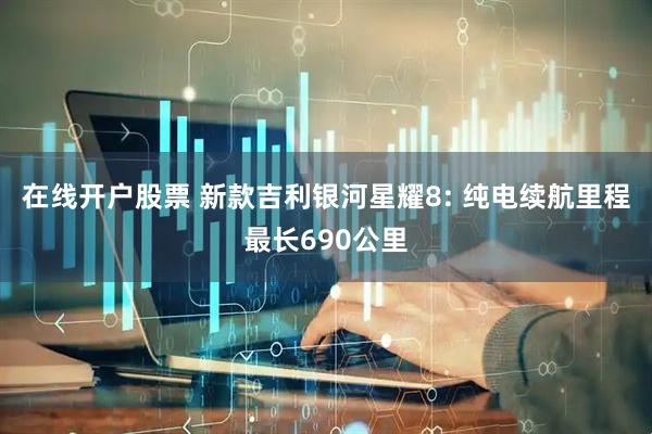 在线开户股票 新款吉利银河星耀8: 纯电续航里程最长690公里
