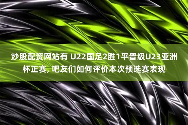 炒股配资网站有 U22国足2胜1平晋级U23亚洲杯正赛, 吧友们如何评价本次预选赛表现