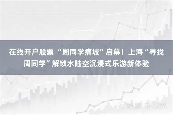 在线开户股票 “周同学痛城”启幕！上海“寻找周同学”解锁水陆空沉浸式乐游新体验