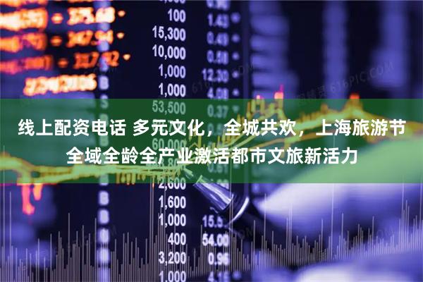 线上配资电话 多元文化，全城共欢，上海旅游节全域全龄全产业激活都市文旅新活力
