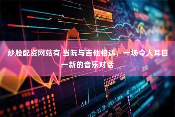 炒股配资网站有 当阮与吉他相遇，一场令人耳目一新的音乐对话