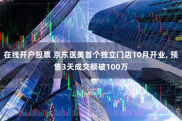 在线开户股票 京东医美首个独立门店10月开业, 预售3天成交额破100万