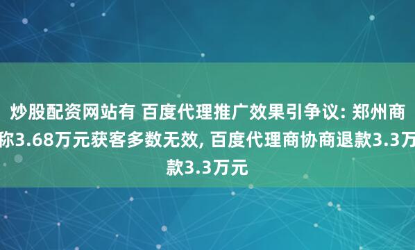 炒股配资网站有 百度代理推广效果引争议: 郑州商家称3.68万元获客多数无效, 百度代理商协商退款3.3万元