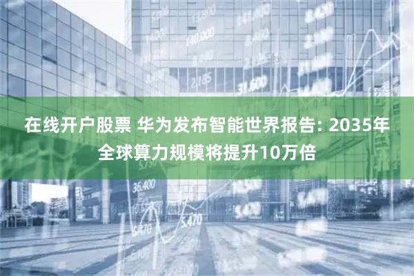在线开户股票 华为发布智能世界报告: 2035年全球算力规模将提升10万倍