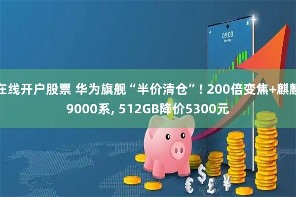 在线开户股票 华为旗舰“半价清仓”! 200倍变焦+麒麟9000系, 512GB降价5300元