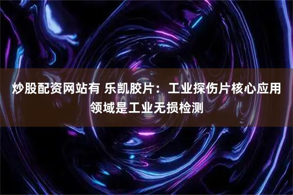 炒股配资网站有 乐凯胶片：工业探伤片核心应用领域是工业无损检测