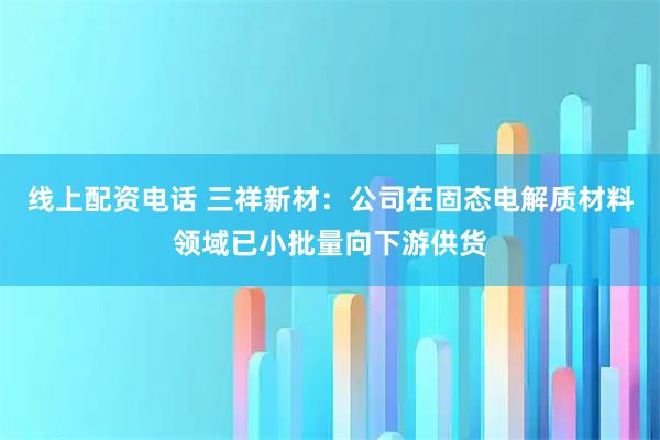 线上配资电话 三祥新材：公司在固态电解质材料领域已小批量向下游供货