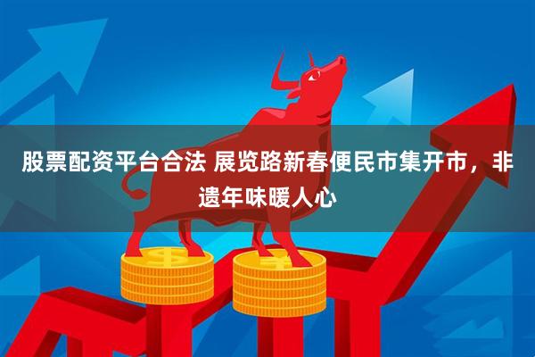 股票配资平台合法 展览路新春便民市集开市，非遗年味暖人心