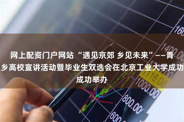 网上配资门户网站 “遇见京郊 乡见未来”——青年入乡高校宣讲活动暨毕业生双选会在北京工业大学成功举办