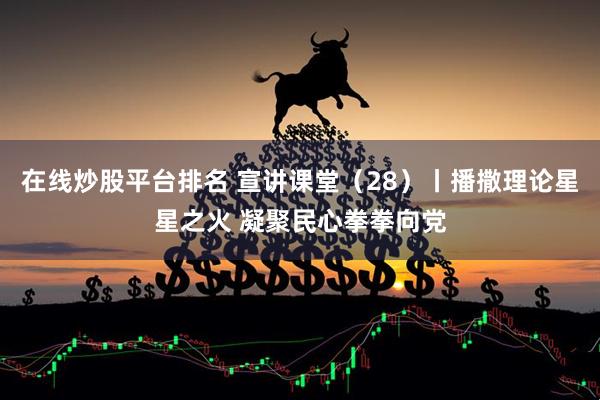 在线炒股平台排名 宣讲课堂（28）丨播撒理论星星之火 凝聚民心拳拳向党