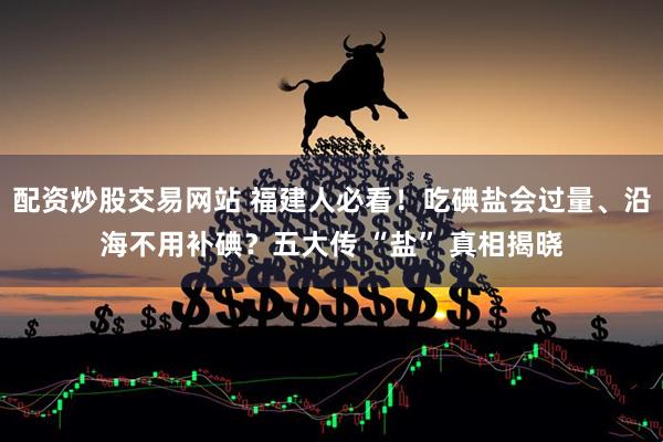 配资炒股交易网站 福建人必看！吃碘盐会过量、沿海不用补碘？五大传 “盐” 真相揭晓
