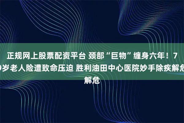 正规网上股票配资平台 颈部“巨物”缠身六年！79岁老人险遭致命压迫 胜利油田中心医院妙手除疾解危