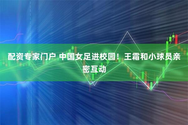 配资专家门户 中国女足进校园！王霜和小球员亲密互动