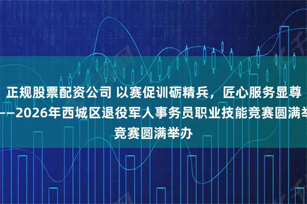 正规股票配资公司 以赛促训砺精兵，匠心服务显尊崇 ——2026年西城区退役军人事务员职业技能竞赛圆满举办