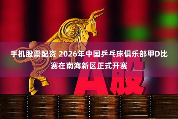 手机股票配资 2026年中国乒乓球俱乐部甲D比赛在南海新区正式开赛