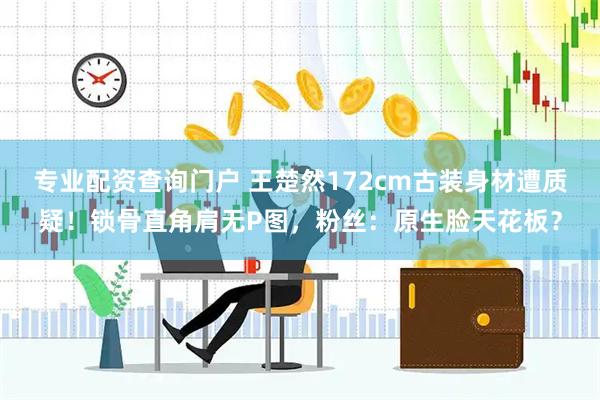 专业配资查询门户 王楚然172cm古装身材遭质疑！锁骨直角肩无P图，粉丝：原生脸天花板？