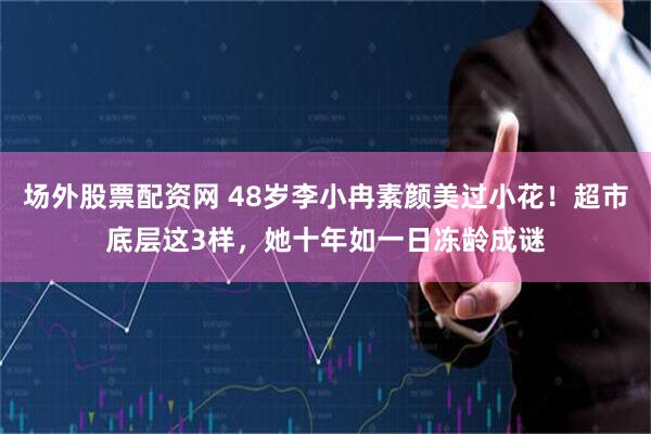 场外股票配资网 48岁李小冉素颜美过小花！超市底层这3样，她十年如一日冻龄成谜